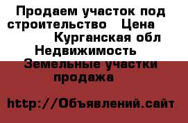Продаем участок под строительство › Цена ­ 300 000 - Курганская обл. Недвижимость » Земельные участки продажа   